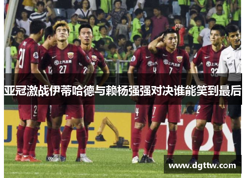 亚冠激战伊蒂哈德与赖杨强强对决谁能笑到最后